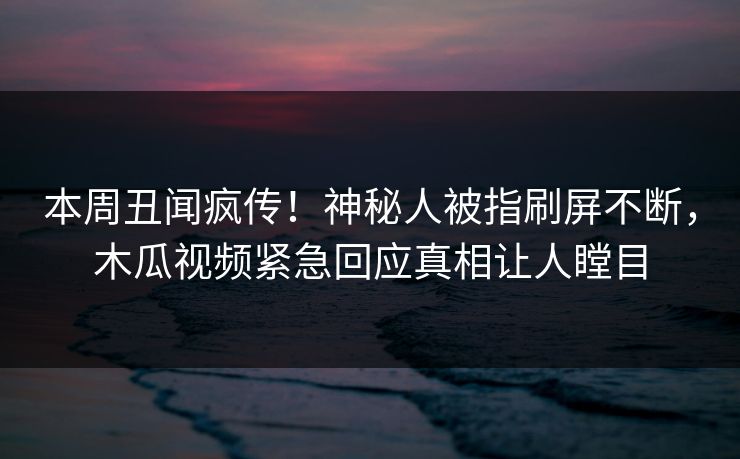 本周丑闻疯传！神秘人被指刷屏不断，木瓜视频紧急回应真相让人瞠目
