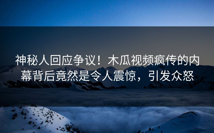 神秘人回应争议！木瓜视频疯传的内幕背后竟然是令人震惊，引发众怒