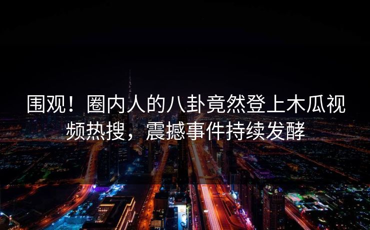 围观！圈内人的八卦竟然登上木瓜视频热搜，震撼事件持续发酵