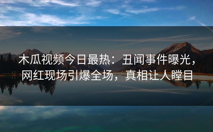 木瓜视频今日最热:丑闻事件曝光,网红现场引爆全场,真相让人瞠目
