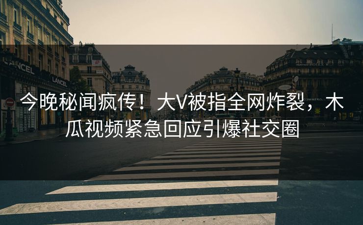今晚秘闻疯传！大V被指全网炸裂，木瓜视频紧急回应引爆社交圈