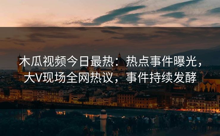 木瓜视频今日最热：热点事件曝光，大V现场全网热议，事件持续发酵