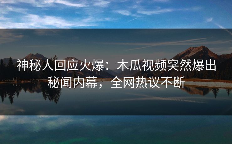 神秘人回应火爆：木瓜视频突然爆出秘闻内幕，全网热议不断