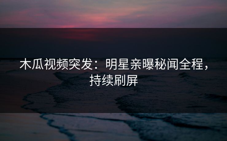 木瓜视频突发：明星亲曝秘闻全程，持续刷屏