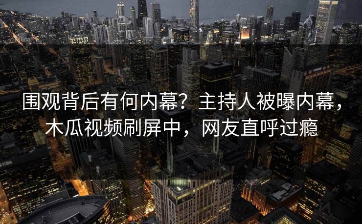 围观背后有何内幕？主持人被曝内幕，木瓜视频刷屏中，网友直呼过瘾