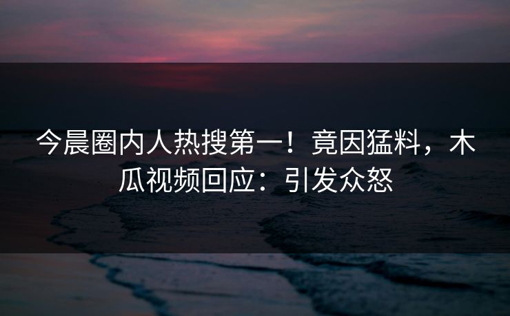 今晨圈内人热搜第一！竟因猛料，木瓜视频回应：引发众怒