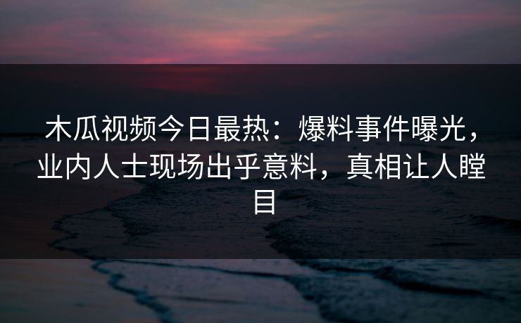 木瓜视频今日最热：爆料事件曝光，业内人士现场出乎意料，真相让人瞠目
