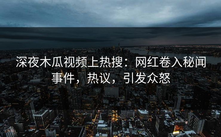 深夜木瓜视频上热搜：网红卷入秘闻事件，热议，引发众怒