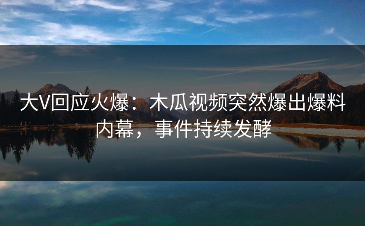 大V回应火爆：木瓜视频突然爆出爆料内幕，事件持续发酵