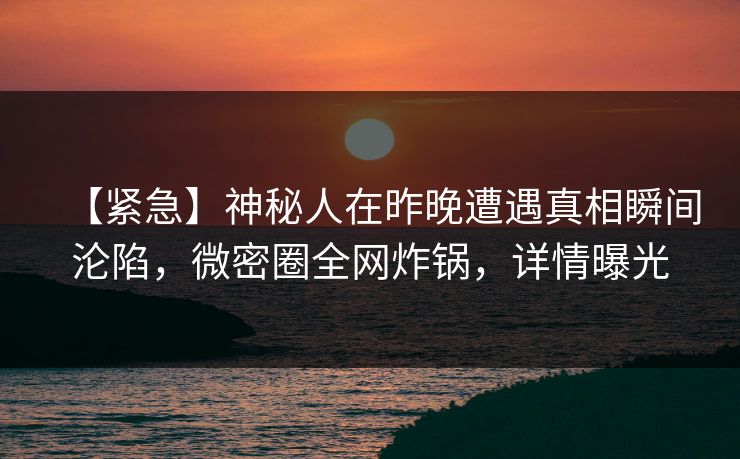 【紧急】神秘人在昨晚遭遇真相瞬间沦陷，微密圈全网炸锅，详情曝光