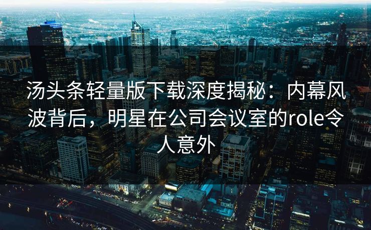 汤头条轻量版下载深度揭秘：内幕风波背后，明星在公司会议室的role令人意外