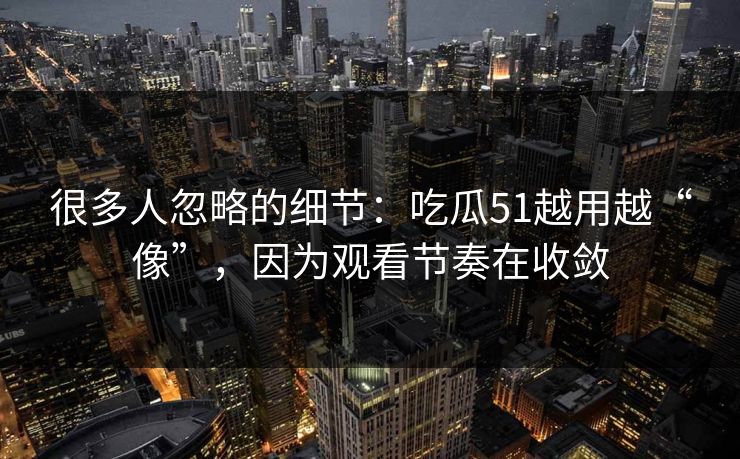 很多人忽略的细节：吃瓜51越用越“像”，因为观看节奏在收敛