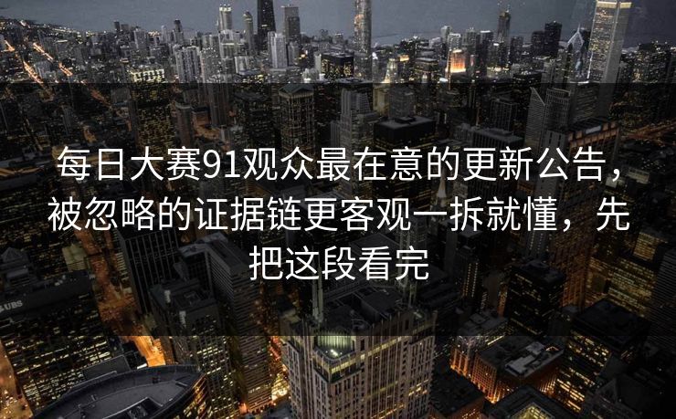 每日大赛91观众最在意的更新公告，被忽略的证据链更客观一拆就懂，先把这段看完